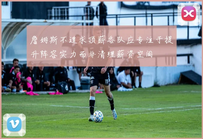 詹姆斯不追求顶薪各队应专注于提升阵容实力而非清理薪资空间