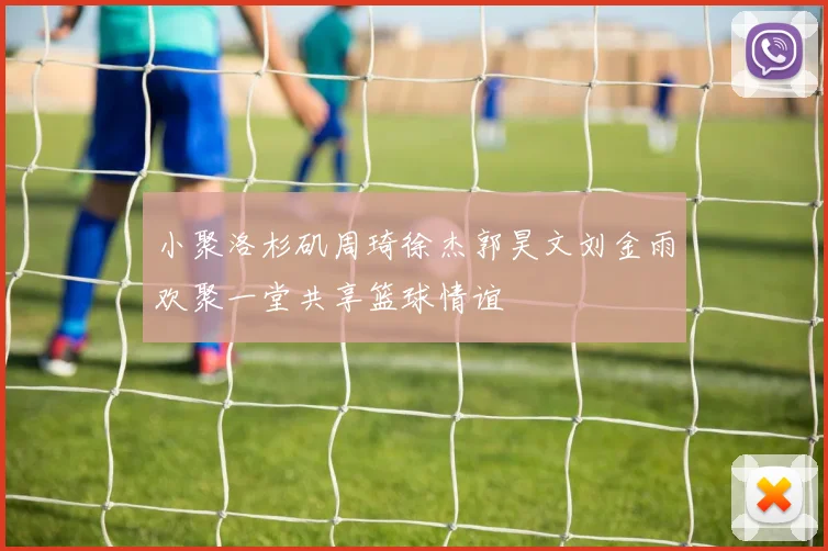 小聚洛杉矶周琦徐杰郭昊文刘金雨欢聚一堂共享篮球情谊