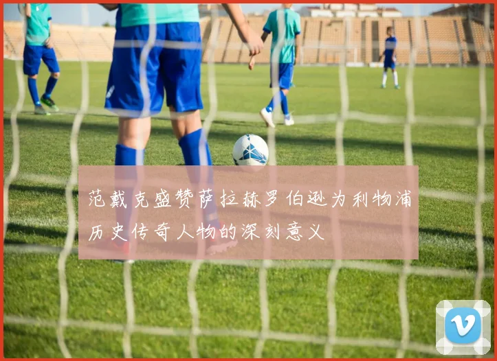 范戴克盛赞萨拉赫罗伯逊为利物浦历史传奇人物的深刻意义