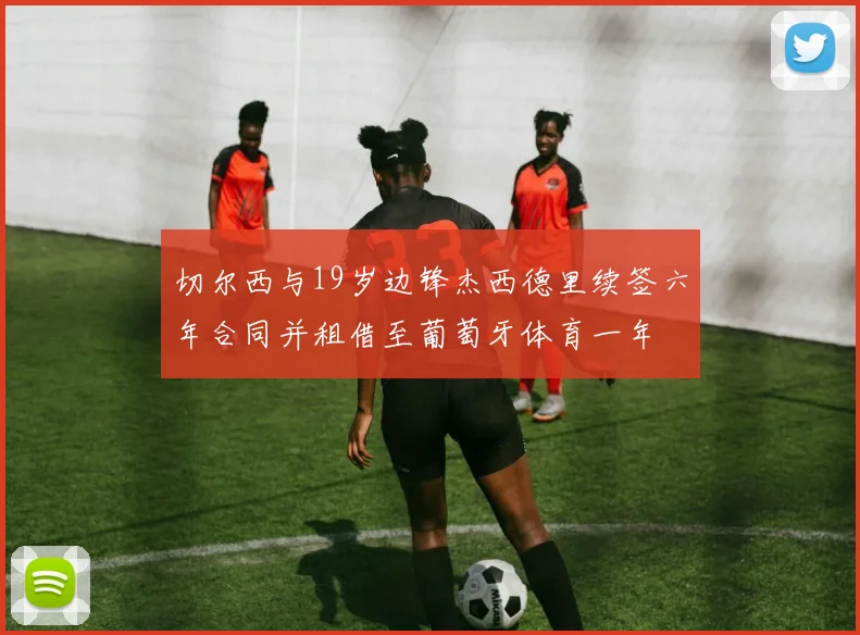 切尔西与19岁边锋杰西德里续签六年合同并租借至葡萄牙体育一年