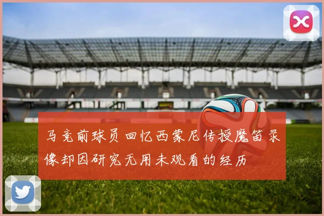马竞前球员回忆西蒙尼传授魔笛录像却因研究无用未观看的经历