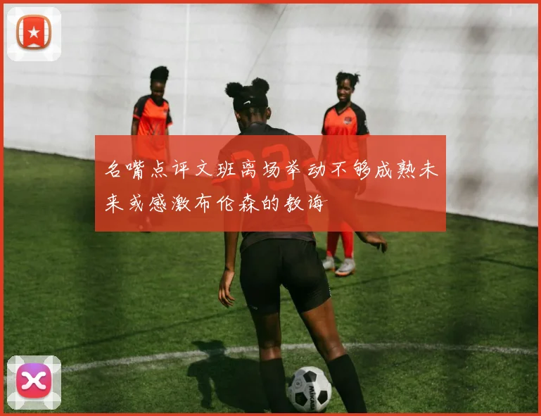 名嘴点评文班离场举动不够成熟未来或感激布伦森的教诲