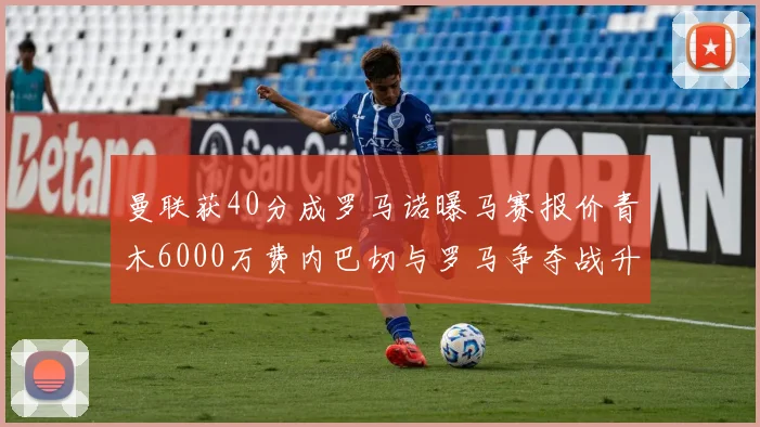 曼联获40分成罗马诺曝马赛报价青木6000万费内巴切与罗马争夺战升级