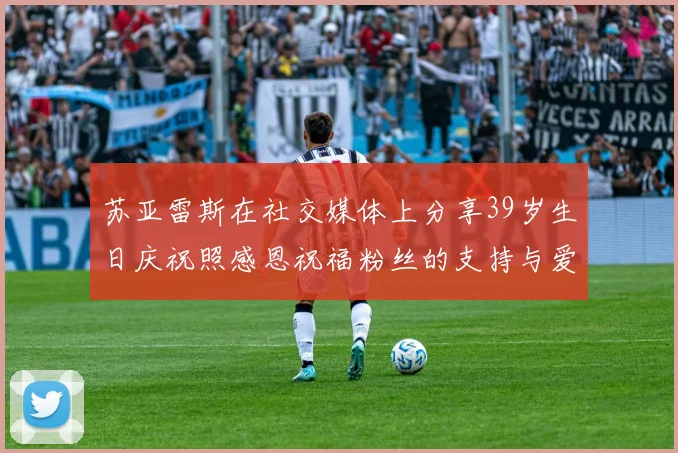 苏亚雷斯在社交媒体上分享39岁生日庆祝照感恩祝福粉丝的支持与爱护