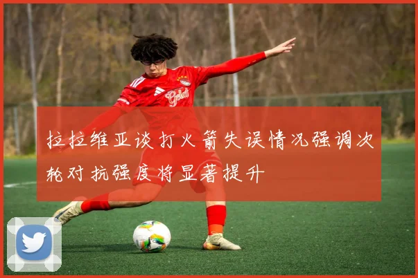 拉拉维亚谈打火箭失误情况强调次轮对抗强度将显著提升