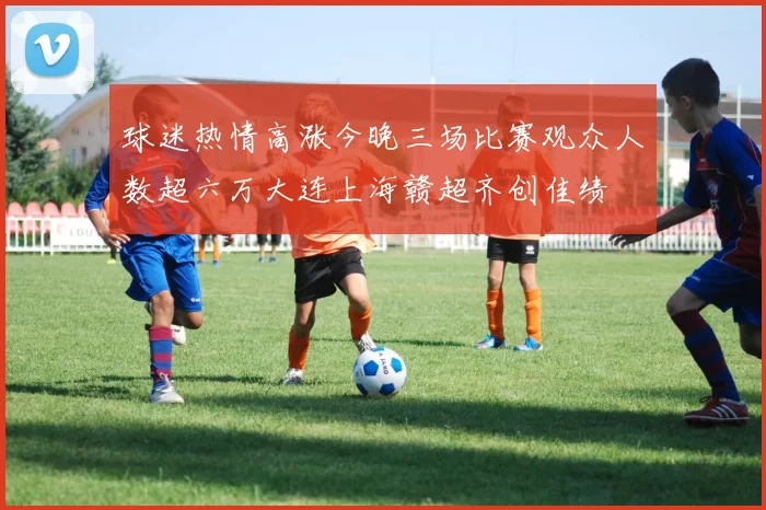 球迷热情高涨今晚三场比赛观众人数超六万大连上海赣超齐创佳绩