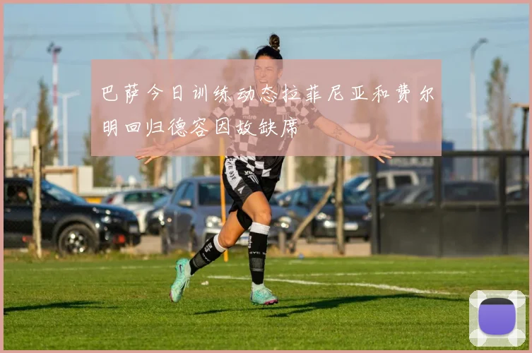 巴萨今日训练动态拉菲尼亚和费尔明回归德容因故缺席