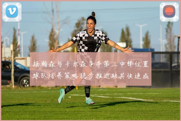 杨瀚森与卡尔森争夺第三中锋位置球队培养策略稳步推进助其快速成长