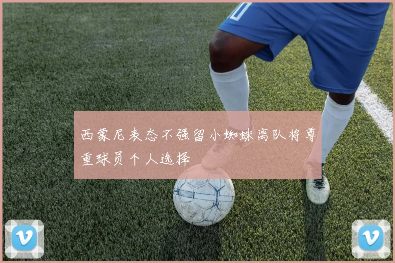 西蒙尼表态不强留小蜘蛛离队将尊重球员个人选择