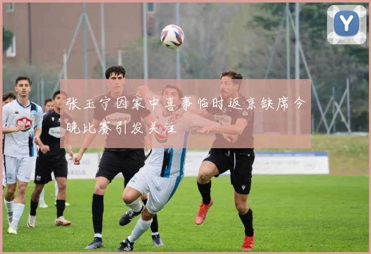 张玉宁因家中喜事临时返京缺席今晚比赛引发关注