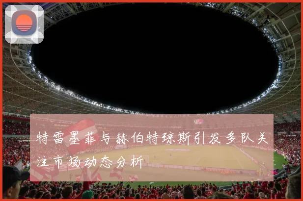 特雷墨菲与赫伯特琼斯引发多队关注市场动态分析
