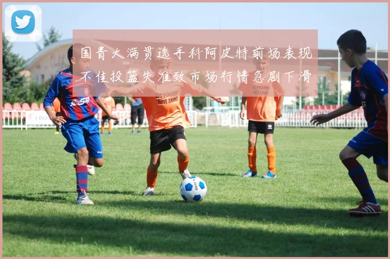 国青大满贯选手科阿皮特前场表现不佳投篮失准致市场行情急剧下滑